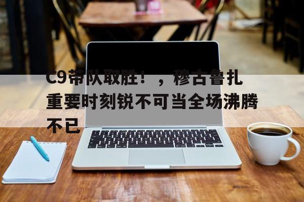 九游官网入口包含C9带队取胜！，穆古鲁扎重要时刻锐不可当全场沸腾不已的词条